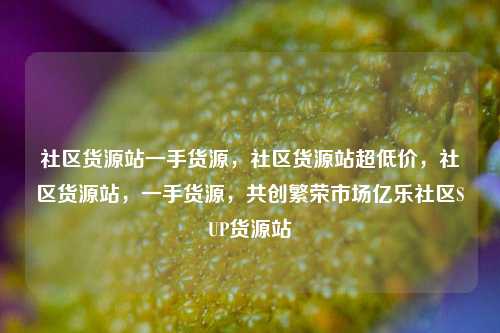 社区货源站一手货源，社区货源站超低价，社区货源站	，一手货源，共创繁荣市场亿乐社区SUP货源站  第1张